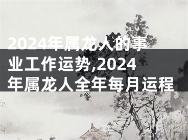 2024年属龙人的事业工作运势,2024年属龙人全年每月运程