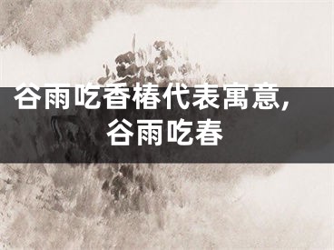 谷雨吃香椿代表寓意,谷雨吃春