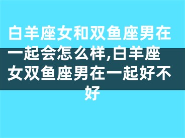 白羊座女和双鱼座男在一起会怎么样,白羊座女双鱼座男在一起好不好