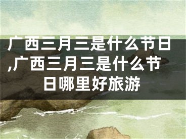 广西三月三是什么节日,广西三月三是什么节日哪里好旅游