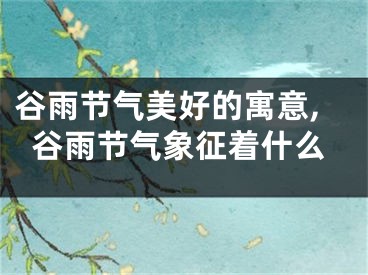 谷雨节气美好的寓意,谷雨节气象征着什么