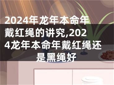 2024年龙年本命年戴红绳的讲究,2024龙年本命年戴红绳还是黑绳好