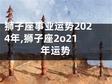 狮子座事业运势2024年,狮子座2o21年运势