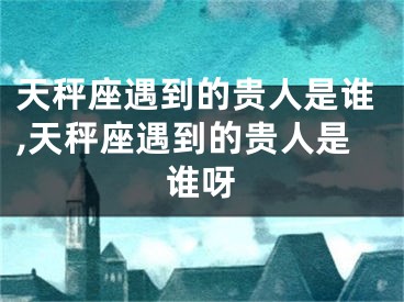 天秤座遇到的贵人是谁,天秤座遇到的贵人是谁呀