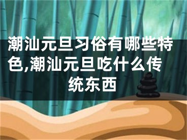 潮汕元旦习俗有哪些特色,潮汕元旦吃什么传统东西