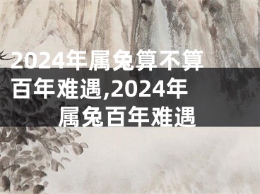 2024年属兔算不算百年难遇,2024年属兔百年难遇