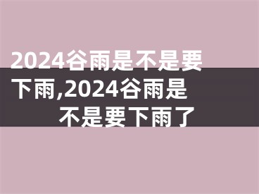 2024谷雨是不是要下雨,2024谷雨是不是要下雨了