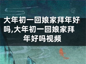 大年初一回娘家拜年好吗,大年初一回娘家拜年好吗视频