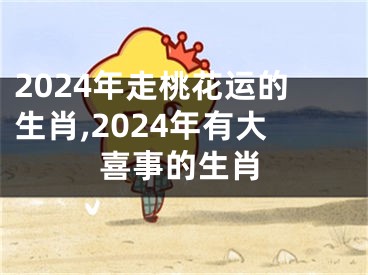 2024年走桃花运的生肖,2024年有大喜事的生肖