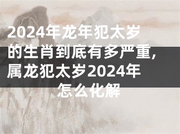 2024年龙年犯太岁的生肖到底有多严重,属龙犯太岁2024年怎么化解