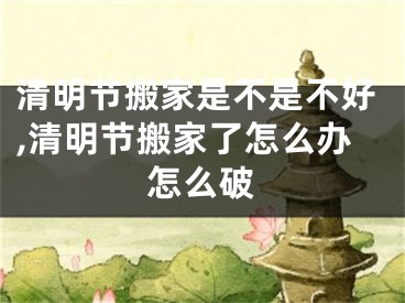 清明节搬家是不是不好,清明节搬家了怎么办怎么破