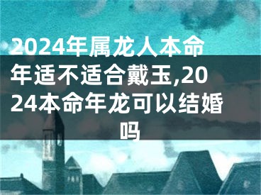 2024年属龙人本命年适不适合戴玉,2024本命年龙可以结婚吗