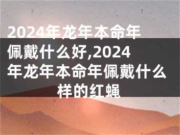 2024年龙年本命年佩戴什么好,2024年龙年本命年佩戴什么样的红蝇