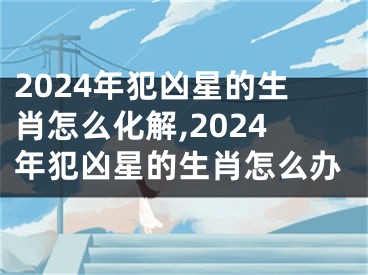 2024年犯凶星的生肖怎么化解,2024年犯凶星的生肖怎么办