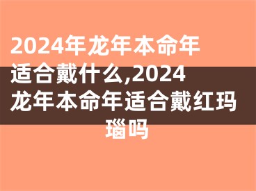 2024年龙年本命年适合戴什么,2024龙年本命年适合戴红玛瑙吗