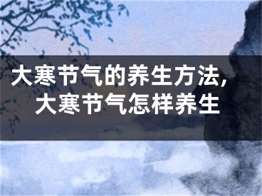 大寒节气的养生方法,大寒节气怎样养生