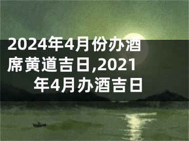 2024年4月份办酒席黄道吉日,2021年4月办酒吉日