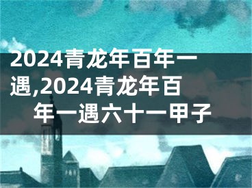 2024青龙年百年一遇,2024青龙年百年一遇六十一甲子