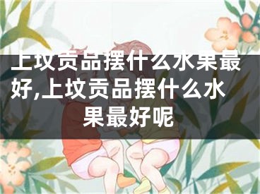 上坟贡品摆什么水果最好,上坟贡品摆什么水果最好呢