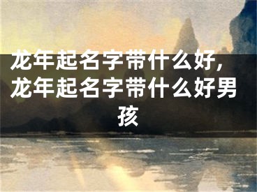 龙年起名字带什么好,龙年起名字带什么好男孩