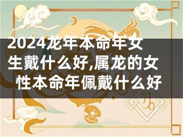 2024龙年本命年女生戴什么好,属龙的女性本命年佩戴什么好