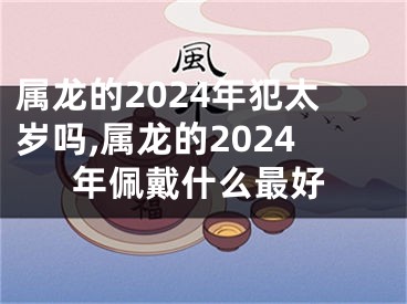 属龙的2024年犯太岁吗,属龙的2024年佩戴什么最好