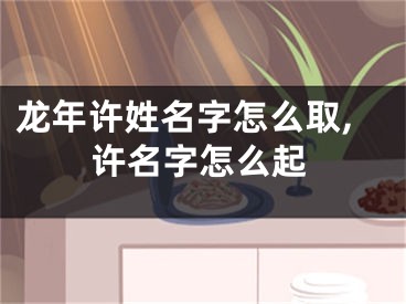 龙年许姓名字怎么取,许名字怎么起