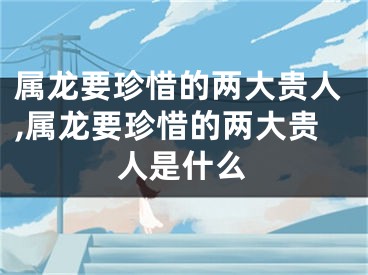 属龙要珍惜的两大贵人,属龙要珍惜的两大贵人是什么