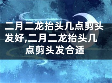 二月二龙抬头几点剪头发好,二月二龙抬头几点剪头发合适