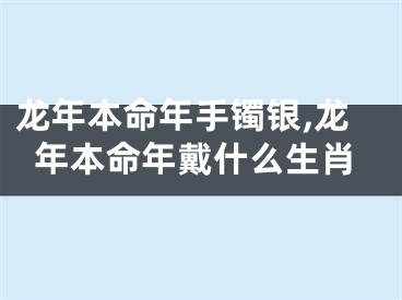 龙年本命年手镯银,龙年本命年戴什么生肖