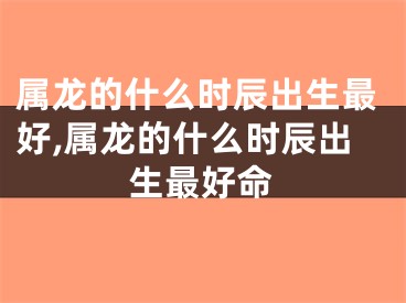 属龙的什么时辰出生最好,属龙的什么时辰出生最好命