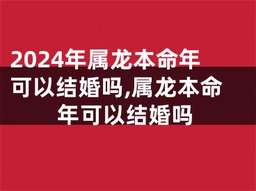 2024年属龙本命年可以结婚吗,属龙本命年可以结婚吗