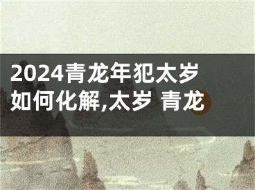 2024青龙年犯太岁如何化解,太岁 青龙