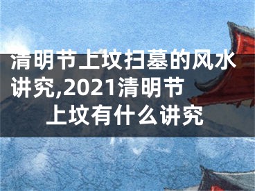 清明节上坟扫墓的风水讲究,2021清明节上坟有什么讲究