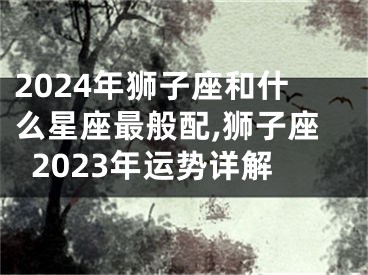 2024年狮子座和什么星座最般配,狮子座2023年运势详解