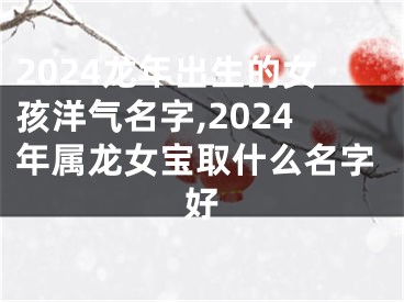 2024龙年出生的女孩洋气名字,2024年属龙女宝取什么名字好