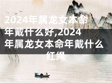 2024年属龙女本命年戴什么好,2024年属龙女本命年戴什么红绳