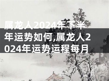 属龙人2024年下半年运势如何,属龙人2024年运势运程每月