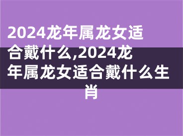 2024龙年属龙女适合戴什么,2024龙年属龙女适合戴什么生肖