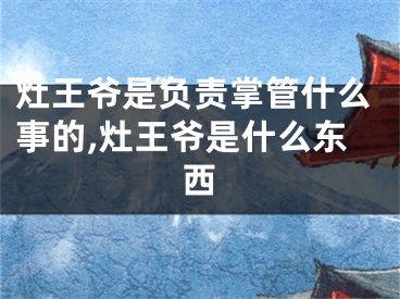 灶王爷是负责掌管什么事的,灶王爷是什么东西