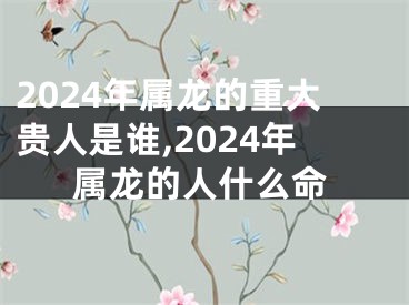 2024年属龙的重大贵人是谁,2024年属龙的人什么命