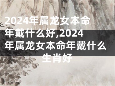 2024年属龙女本命年戴什么好,2024年属龙女本命年戴什么生肖好