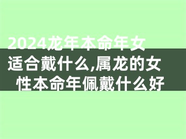 2024龙年本命年女适合戴什么,属龙的女性本命年佩戴什么好