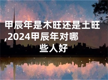 甲辰年是木旺还是土旺,2024甲辰年对哪些人好