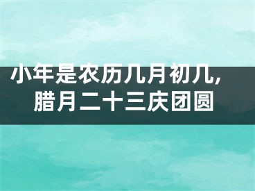 小年是农历几月初几,腊月二十三庆团圆