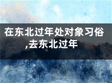 在东北过年处对象习俗,去东北过年