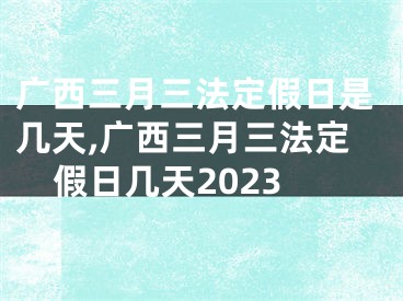 广西三月三法定假日是几天,广西三月三法定假日几天2023