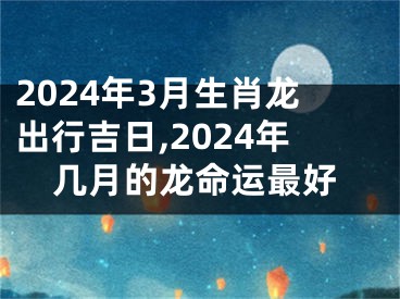 2024年3月生肖龙出行吉日,2024年几月的龙命运最好