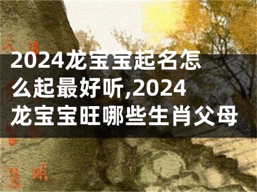 2024龙宝宝起名怎么起最好听,2024龙宝宝旺哪些生肖父母