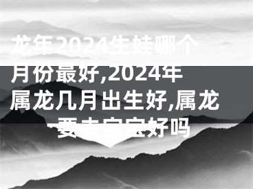 龙年2024生娃哪个月份最好,2024年属龙几月出生好,属龙要去宝宝好吗